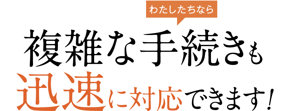 複雑な手続きも迅速に対応できます！