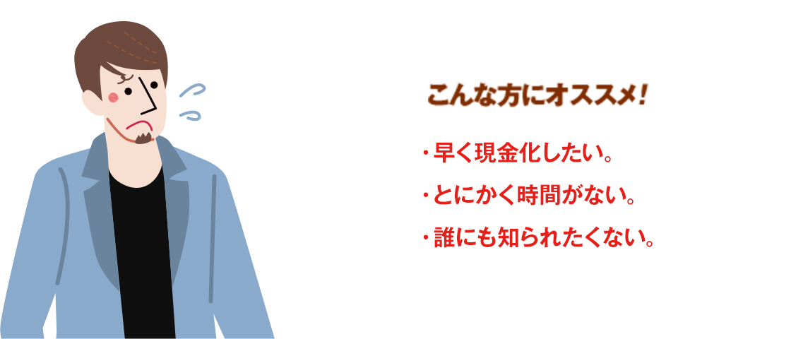 こんな方にオススメ！・早く現金化したい。・とにかく時間がない。・誰にも知られたくない。